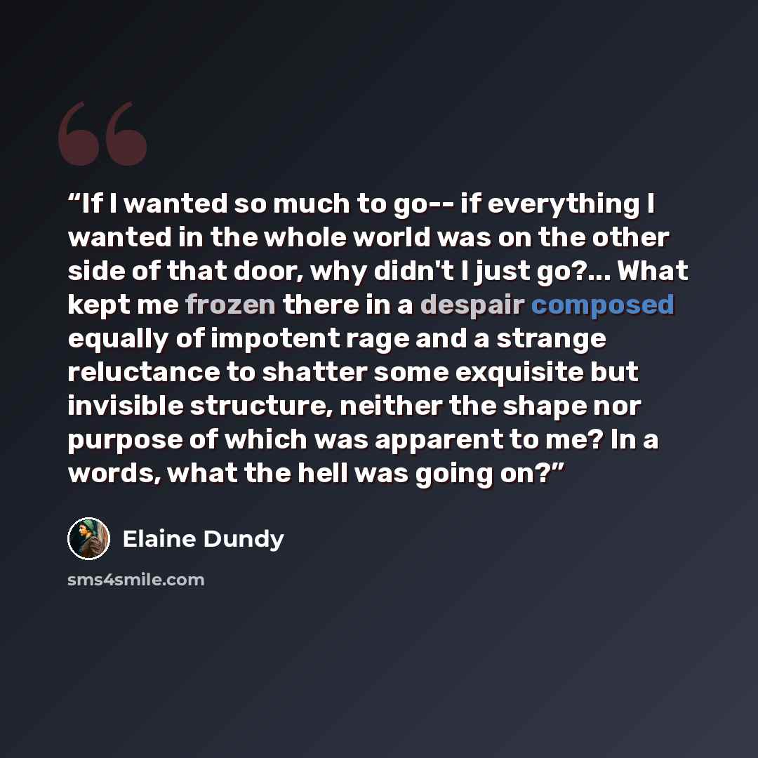 “If I wanted so much to go-- if everything I wanted in the whole world was on the other side of that door, why didn't I just go?... What kept me frozen there in a despair composed equally of impotent rage and a strange reluctance to shatter some exquisite but invisible structure, neither the shape…” quote by Elaine Dundy