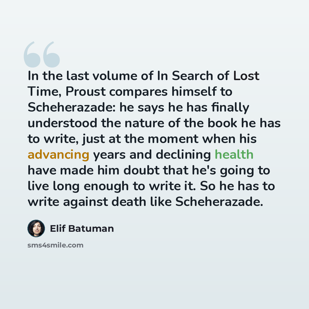 “In the last volume of In Search of Lost Time, Proust compares himself to Scheherazade: he says he has finally understood the nature of the book he has to write, just at the moment when his advancing years and declining health have made him doubt that he's going to live long enough to write it. So…” quote by Elif Batuman