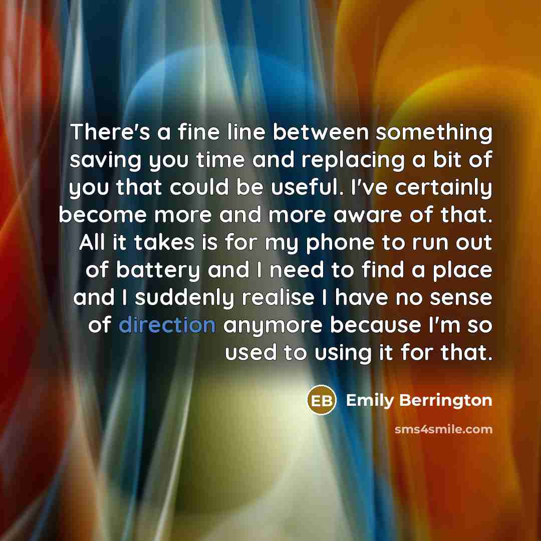 “There's a fine line between something saving you time and replacing a bit of you that could be useful. I've certainly become more and more aware of that. All it takes is for my phone to run out of battery and I need to find a place and I suddenly realise I have no sense of direction anymore…” quote by Emily Berrington