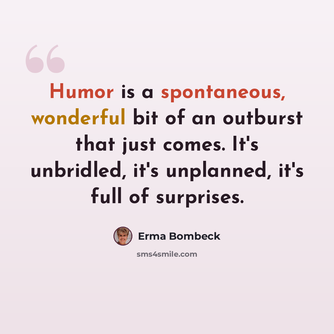 “Humor is a spontaneous, wonderful bit of an outburst that just comes. It's unbridled, it's unplanned, it's full of surprises.” quote by Erma Bombeck