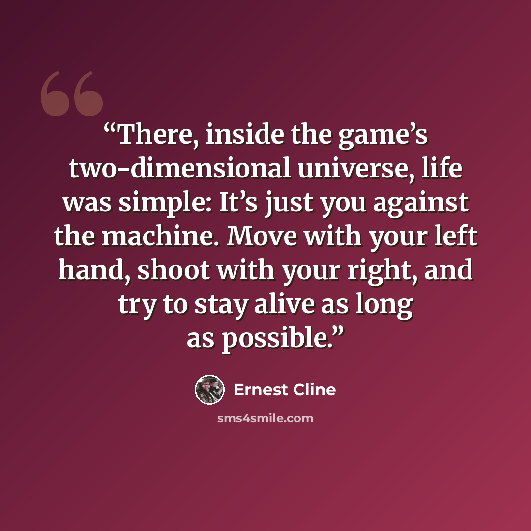 “There, inside the game’s two-dimensional universe, life was simple: It’s just you against the machine. Move with your left hand, shoot with your right, and try to stay alive as long as possible.” quote by Ernest Cline