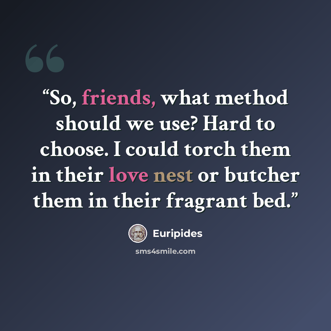“So, friends, what method should we use? Hard to choose. I could torch them in their love nest or butcher them in their fragrant bed.” quote by Euripides