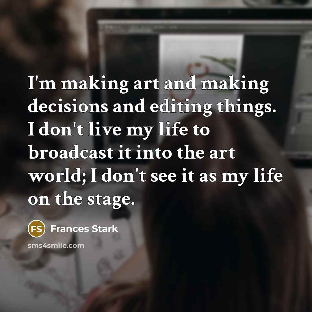 “I'm making art and making decisions and editing things. I don't live my life to broadcast it into the art world; I don't see it as my life on the stage.” quote by Frances Stark