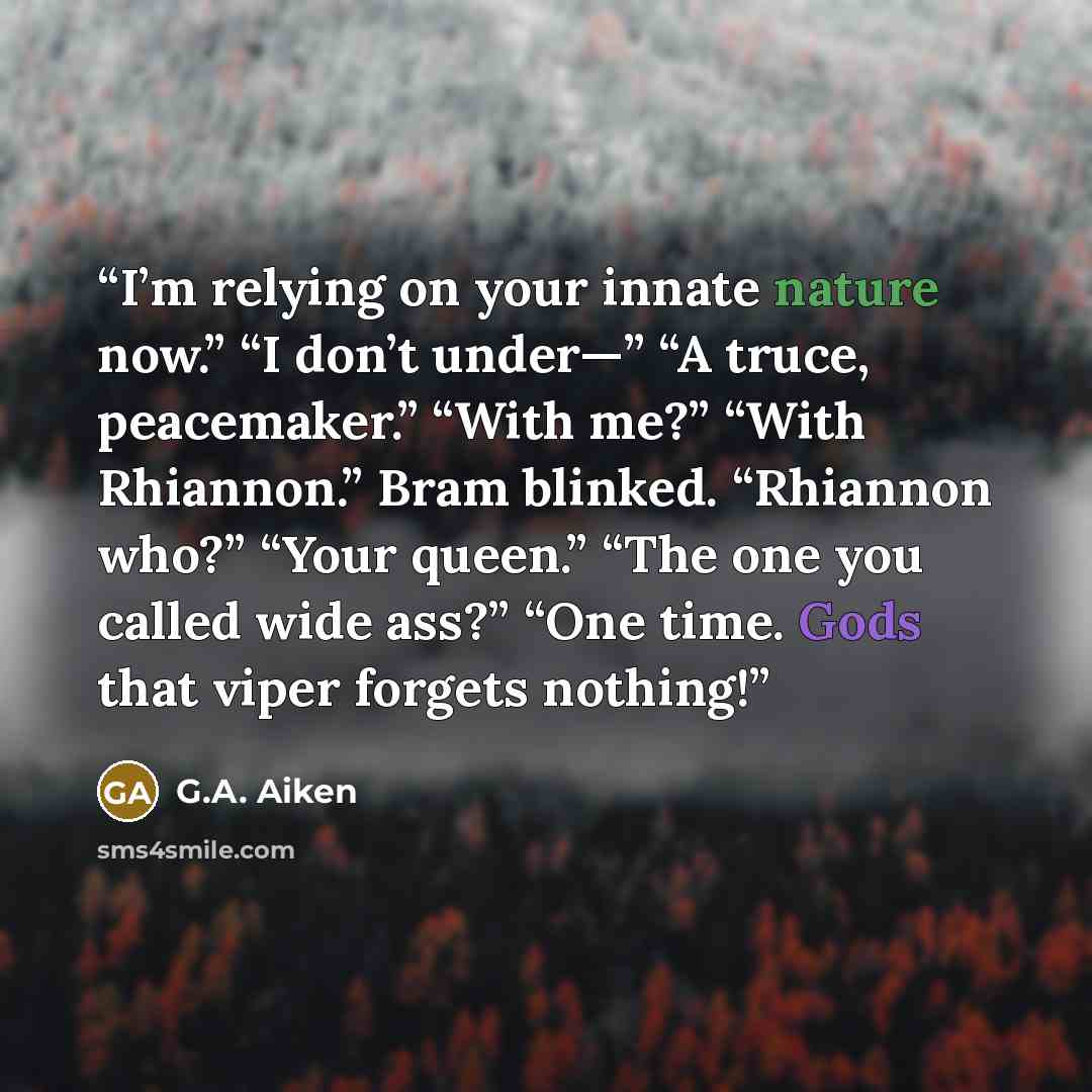 “I’m relying on your innate nature now.” “I don’t under—” “A truce, peacemaker.” “With me?” “With Rhiannon.” Bram blinked. “Rhiannon who?” “Your queen.” “The one you called wide ass?” “One time. Gods that viper forgets nothing!” quote by G.A. Aiken