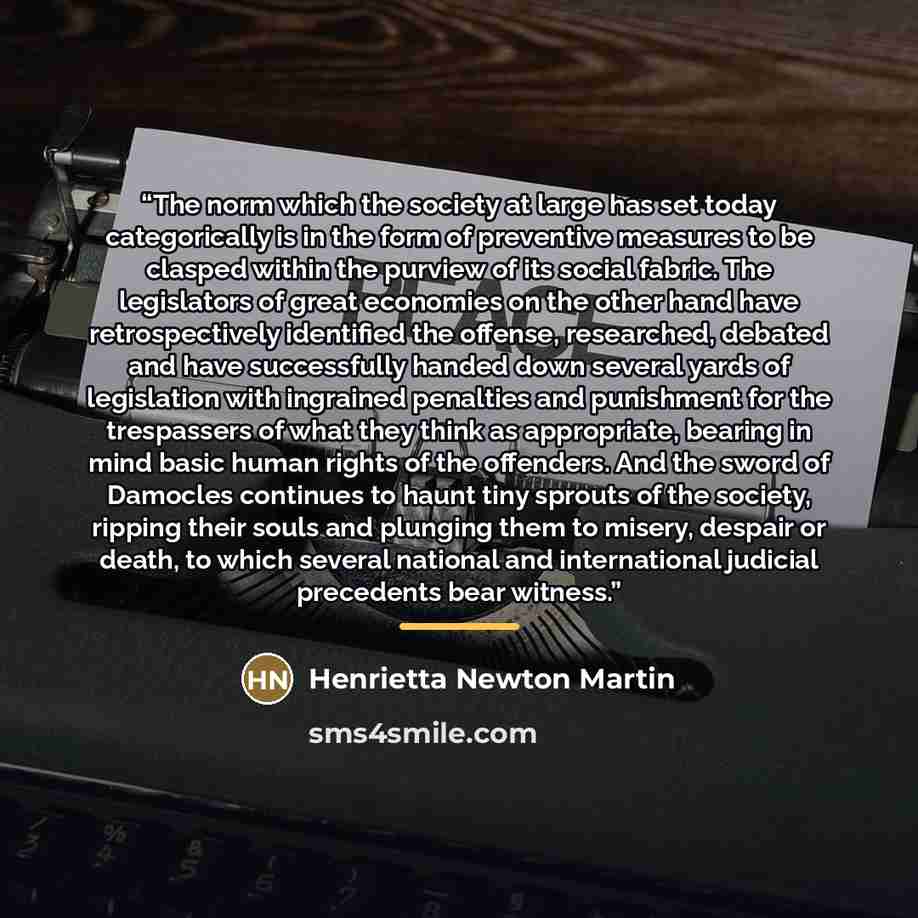 “The norm which the society at large has set today categorically is in the form of preventive measures to be clasped within the purview of its social fabric. The legislators of great economies on the other hand have retrospectively identified the offense, researched, debated and have successfully…” quote by Henrietta Newton Martin