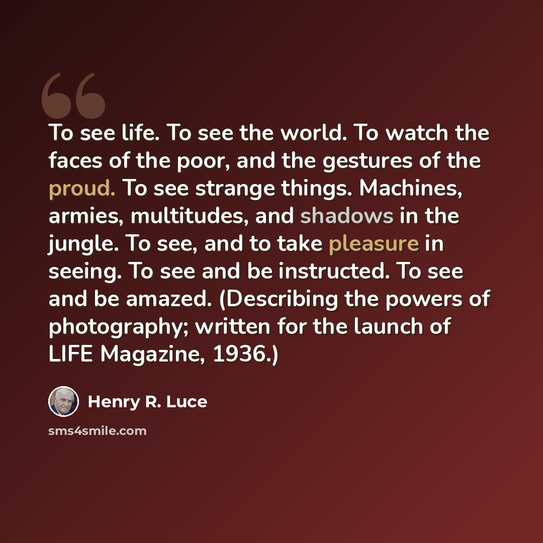 “To see life. To see the world. To watch the faces of the poor, and the gestures of the proud. To see strange things. Machines, armies, multitudes, and shadows in the jungle. To see, and to take pleasure in seeing. To see and be instructed. To see and be amazed. (Describing the powers of…” quote by Henry R. Luce