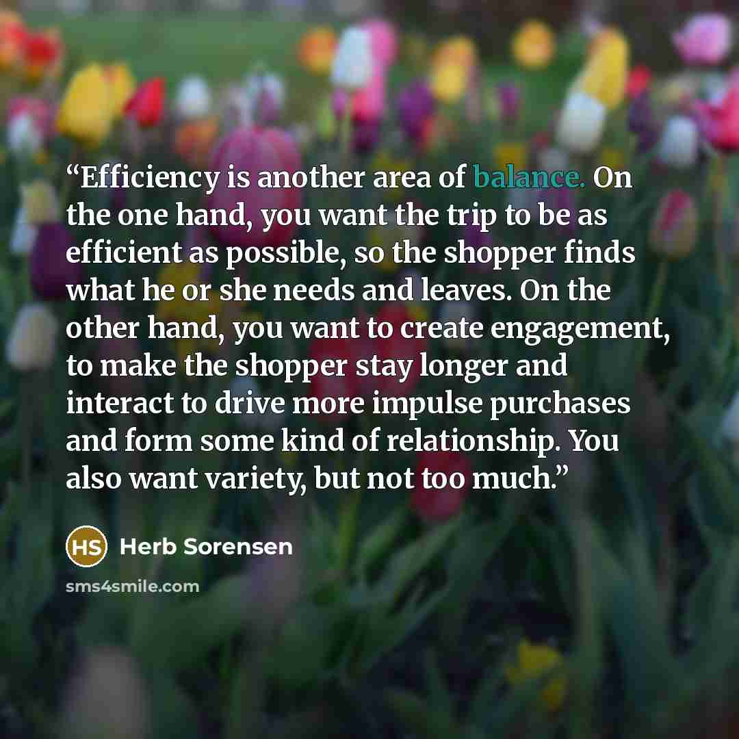 “Efficiency is another area of balance. On the one hand, you want the trip to be as efficient as possible, so the shopper finds what he or she needs and leaves. On the other hand, you want to create engagement, to make the shopper stay longer and interact to drive more impulse purchases and form…” quote by Herb Sorensen
