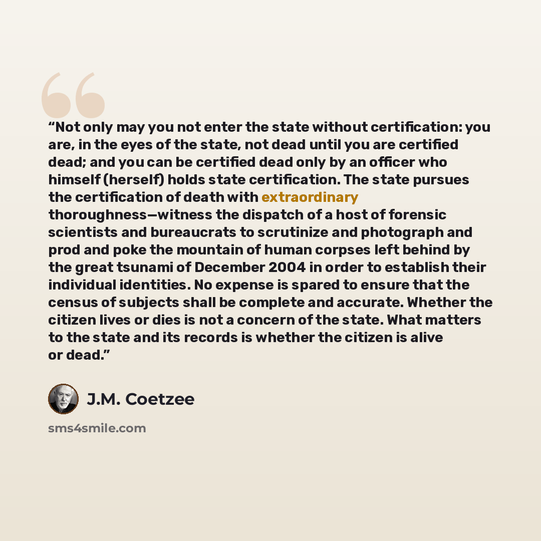 “Not only may you not enter the state without certification: you are, in the eyes of the state, not dead until you are certified dead; and you can be certified dead only by an officer who himself (herself) holds state certification. The state pursues the certification of death with extraordinary…” quote by J.M. Coetzee