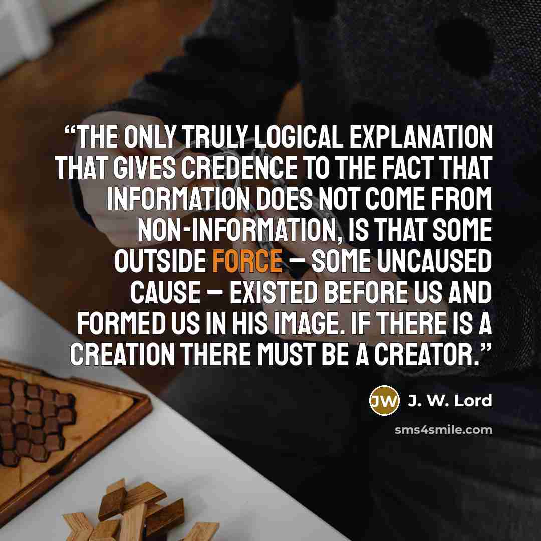 “The only truly logical explanation that gives credence to the fact that information does not come from non-information, is that some outside force – some uncaused cause – existed before us and formed us in His image. If there is a creation there must be a creator.” quote by J. W. Lord