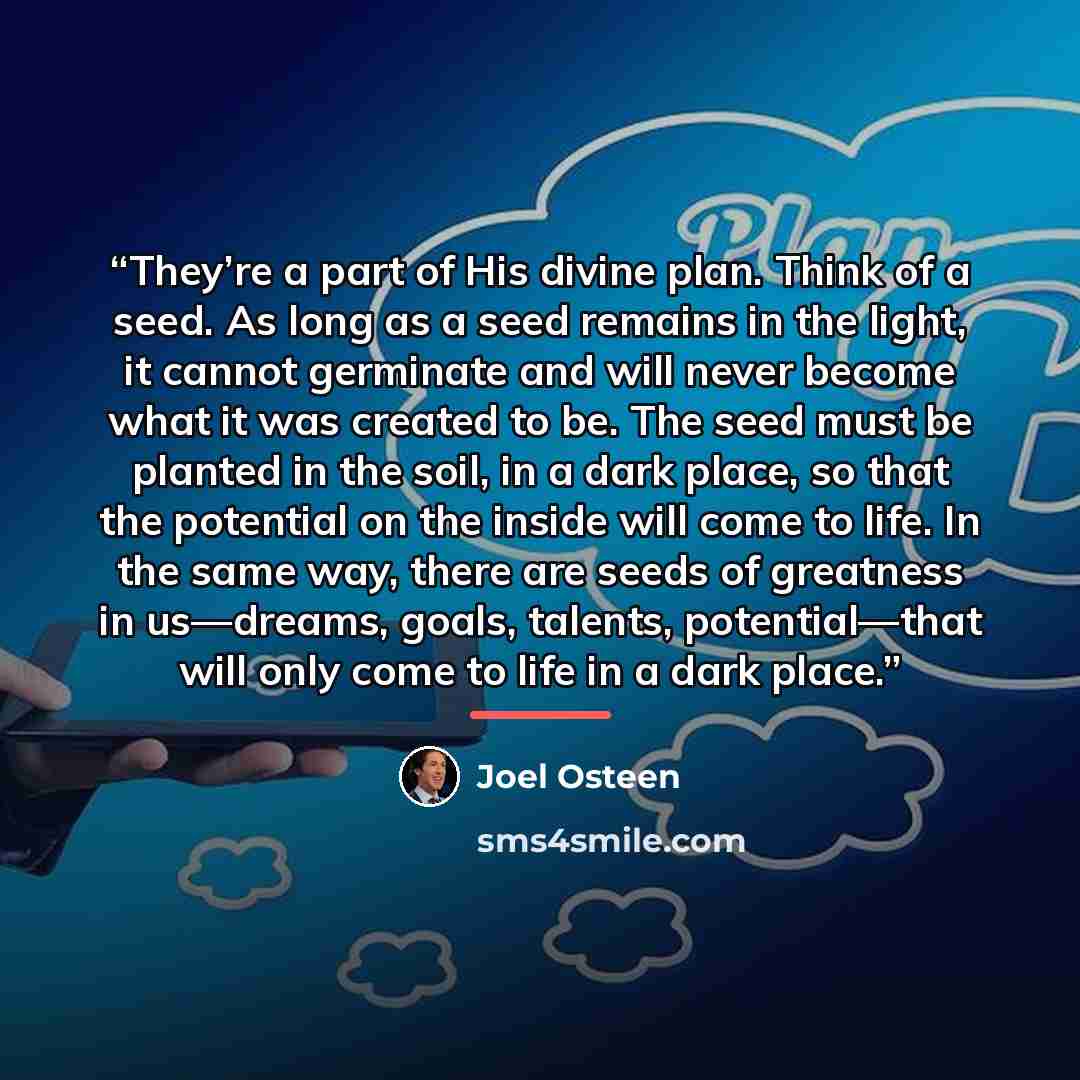 “They’re a part of His divine plan. Think of a seed. As long as a seed remains in the light, it cannot germinate and will never become what it was created to be. The seed must be planted in the soil, in a dark place, so that the potential on the inside will come to life. In the same way, there are…” quote by Joel Osteen