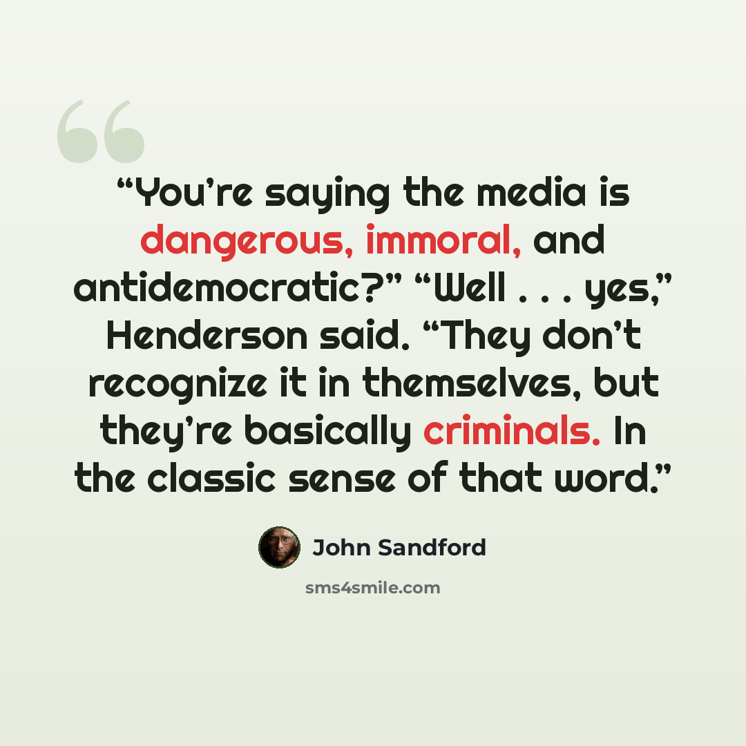 “You’re saying the media is dangerous, immoral, and antidemocratic?” “Well . . . yes,” Henderson said. “They don’t recognize it in themselves, but they’re basically criminals. In the classic sense of that word.” quote by John Sandford