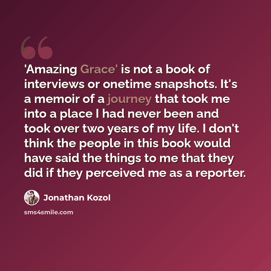 “'Amazing Grace' is not a book of interviews or onetime snapshots. It's a memoir of a journey that took me into a place I had never been and took over two years of my life. I don't think the people in this book would have said the things to me that they did if they perceived me as a reporter.” quote by Jonathan Kozol