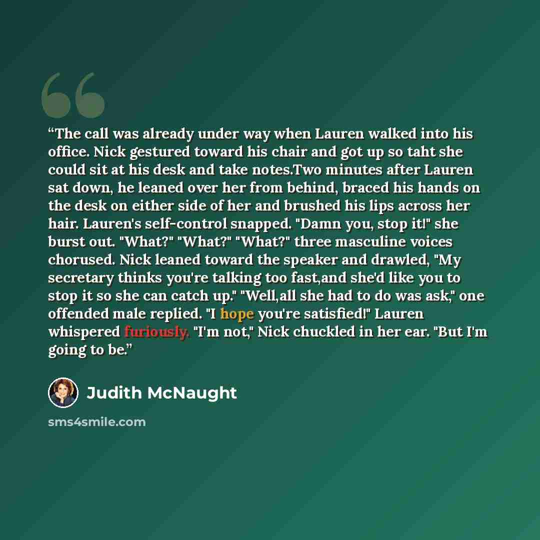 “The call was already under way when Lauren walked into his office. Nick gestured toward his chair and got up so taht she could sit at his desk and take notes.Two minutes after Lauren sat down, he leaned over her from behind, braced his hands on the desk on either side of her and brushed his lips…” quote by Judith McNaught
