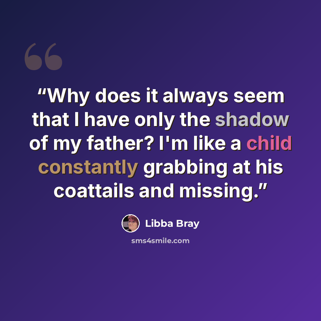 “Why does it always seem that I have only the shadow of my father? I'm like a child constantly grabbing at his coattails and missing.” quote by Libba Bray