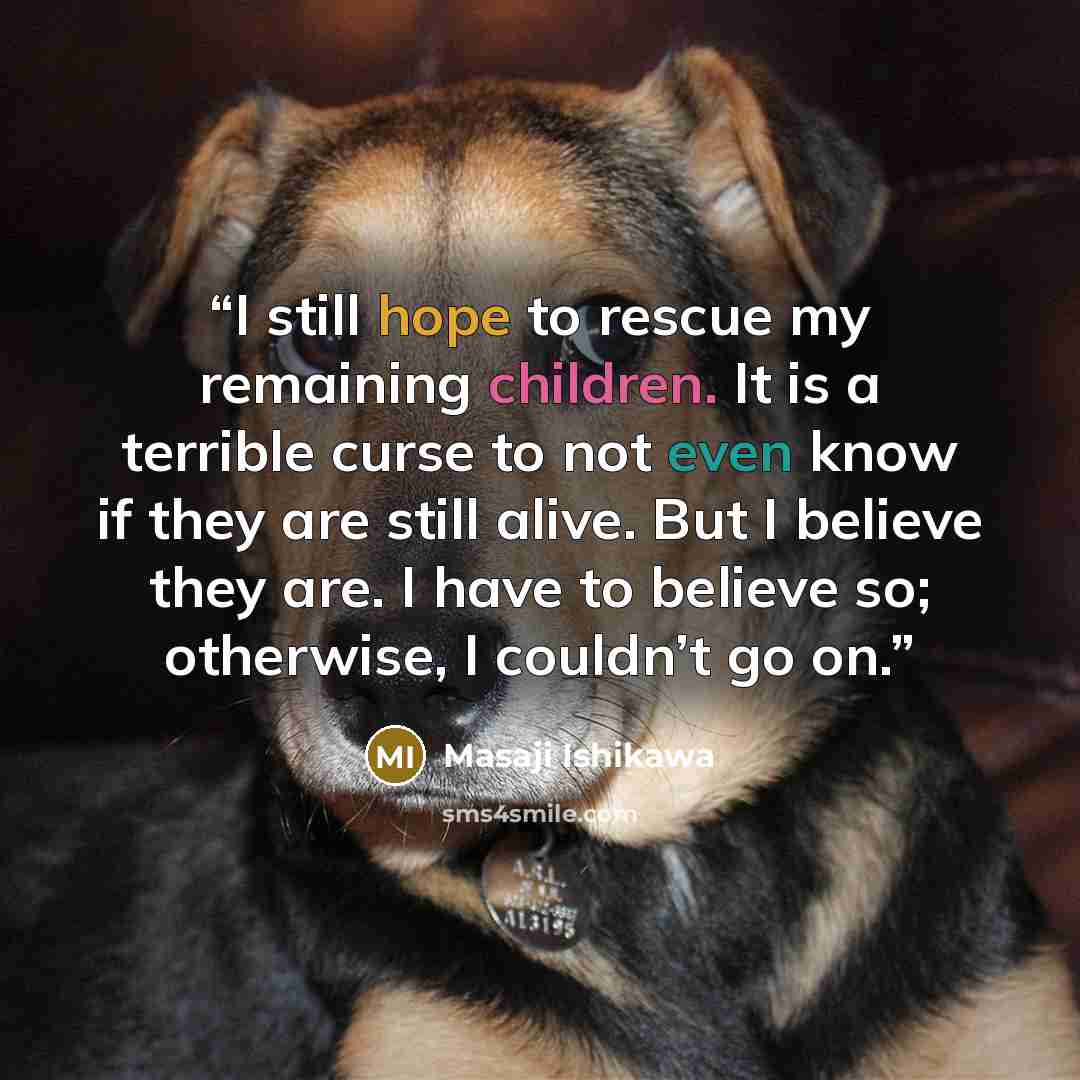 “I still hope to rescue my remaining children. It is a terrible curse to not even know if they are still alive. But I believe they are. I have to believe so; otherwise, I couldn’t go on.” quote by Masaji Ishikawa
