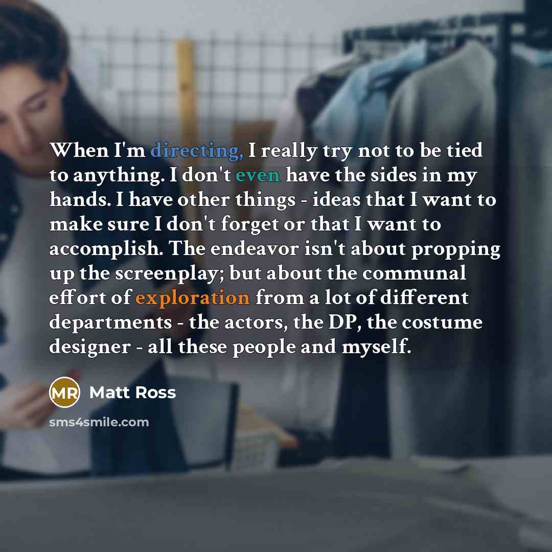 “When I'm directing, I really try not to be tied to anything. I don't even have the sides in my hands. I have other things - ideas that I want to make sure I don't forget or that I want to accomplish. The endeavor isn't about propping up the screenplay; but about the communal effort of exploration…” quote by Matt Ross