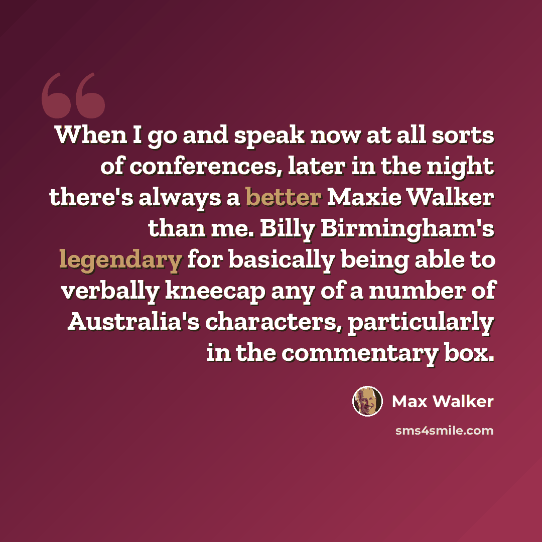 “When I go and speak now at all sorts of conferences, later in the night there's always a better Maxie Walker than me. Billy Birmingham's legendary for basically being able to verbally kneecap any of a number of Australia's characters, particularly in the commentary box.” quote by Max Walker