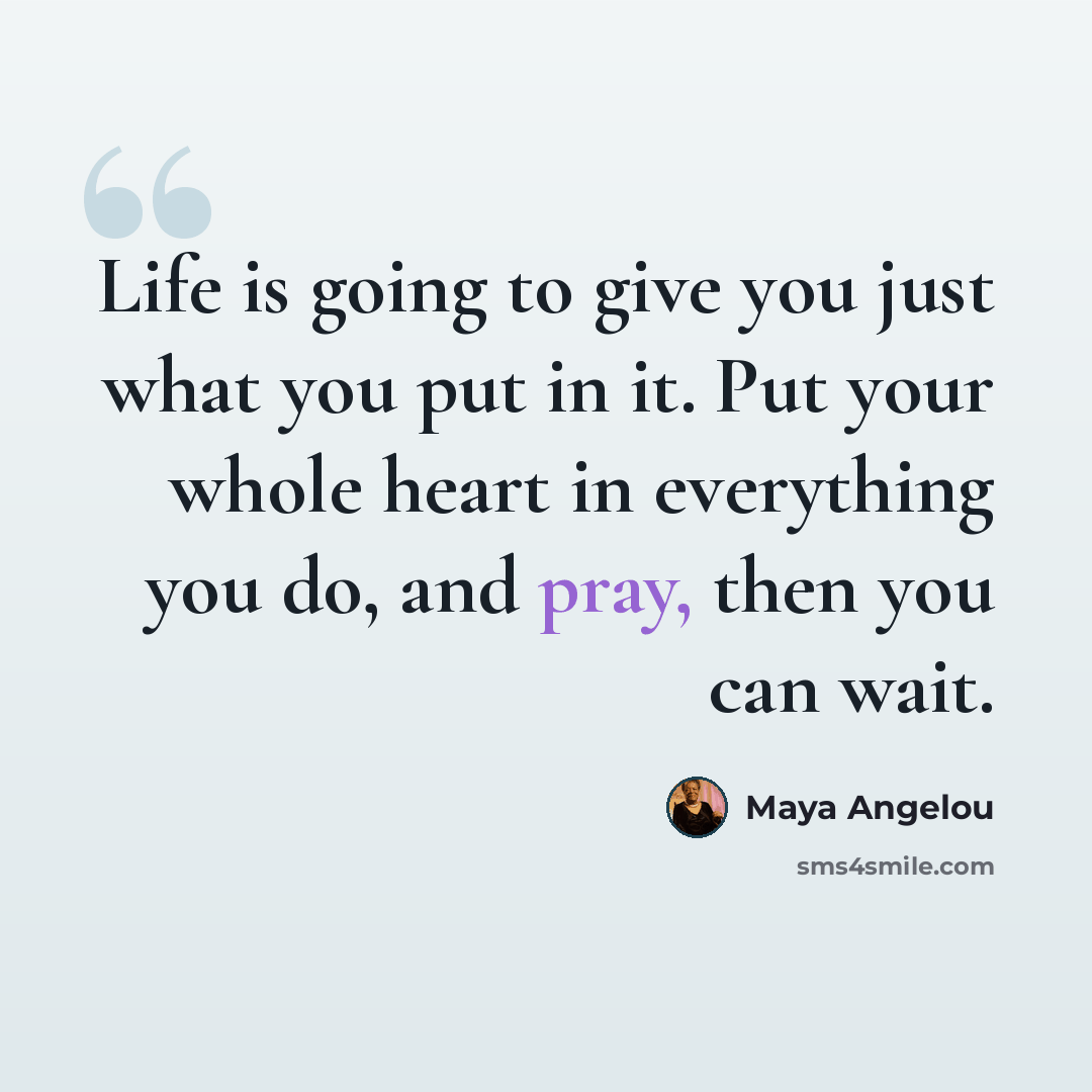 “Life is going to give you just what you put in it. Put your whole heart in everything you do, and pray, then you can wait.” quote by Maya Angelou