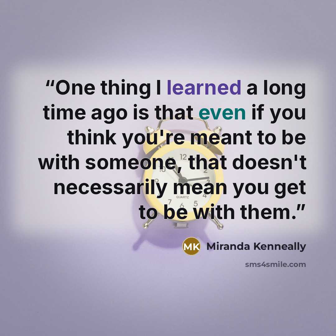 “One thing I learned a long time ago is that even if you think you're meant to be with someone, that doesn't necessarily mean you get to be with them.” quote by Miranda Kenneally