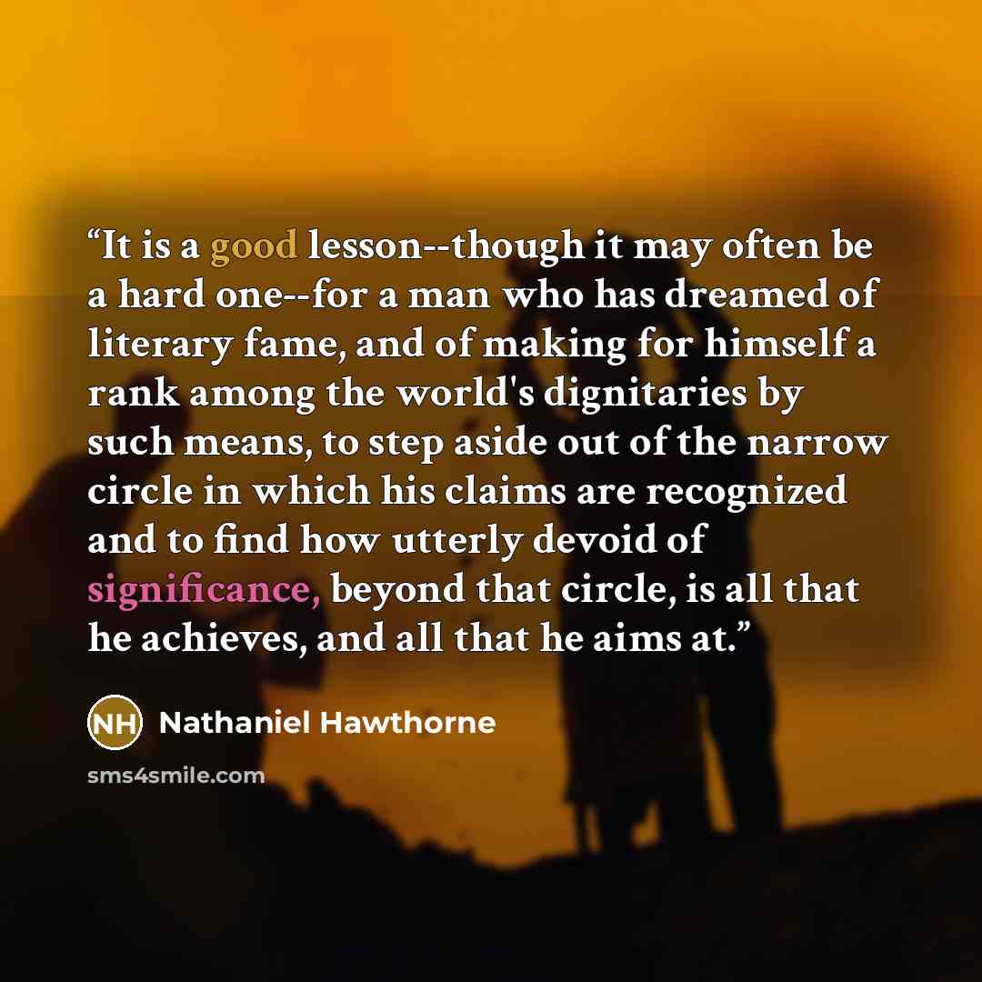 “It is a good lesson--though it may often be a hard one--for a man who has dreamed of literary fame, and of making for himself a rank among the world's dignitaries by such means, to step aside out of the narrow circle in which his claims are recognized and to find how utterly devoid of…” quote by Nathaniel Hawthorne