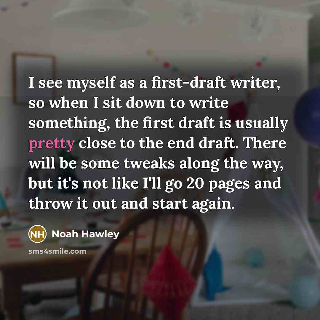 “I see myself as a first-draft writer, so when I sit down to write something, the first draft is usually pretty close to the end draft. There will be some tweaks along the way, but it's not like I'll go 20 pages and throw it out and start again.” quote by Noah Hawley