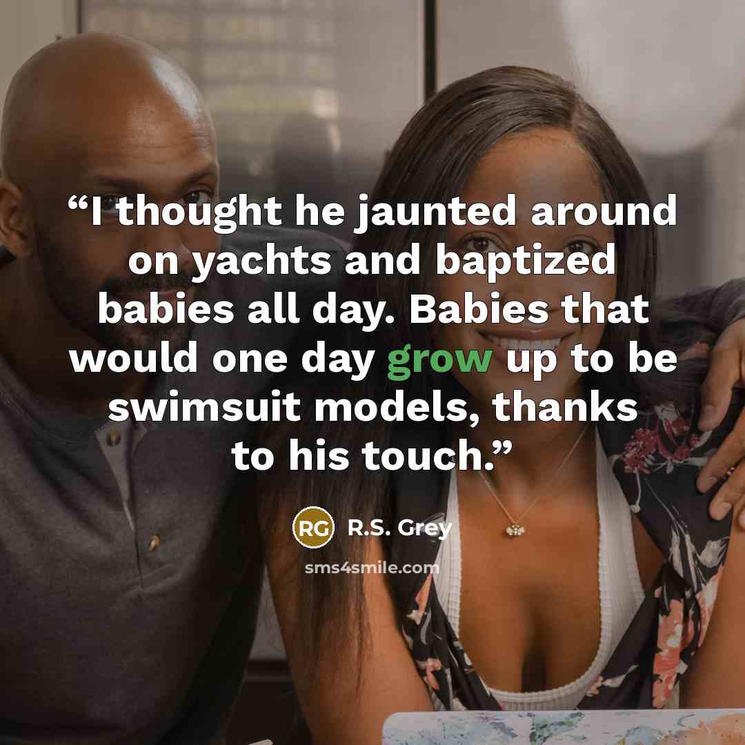 “I thought he jaunted around on yachts and baptized babies all day. Babies that would one day grow up to be swimsuit models, thanks to his touch.” quote by R.S. Grey