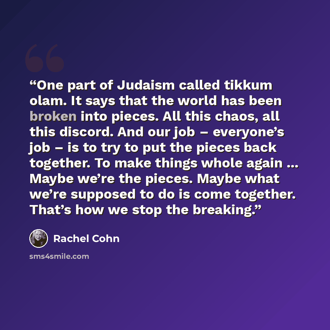 “One part of Judaism called tikkum olam. It says that the world has been broken into pieces. All this chaos, all this discord. And our job – everyone’s job – is to try to put the pieces back together. To make things whole again ... Maybe we’re the pieces. Maybe what we’re supposed to do is come…” quote by Rachel Cohn