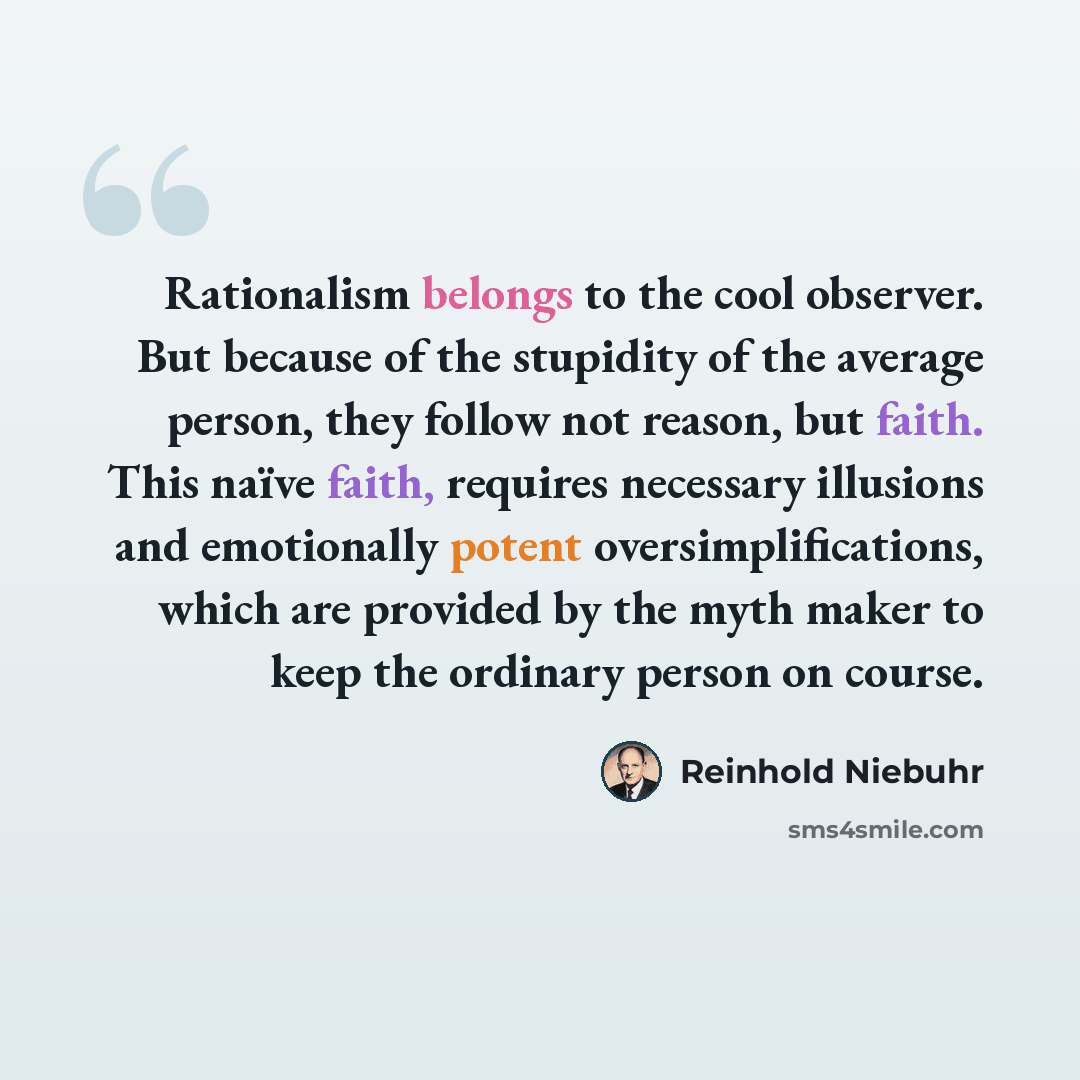 “Rationalism belongs to the cool observer. But because of the stupidity of the average person, they follow not reason, but faith. This naïve faith, requires necessary illusions and emotionally potent oversimplifications, which are provided by the myth maker to keep the ordinary person on course.” quote by Reinhold Niebuhr