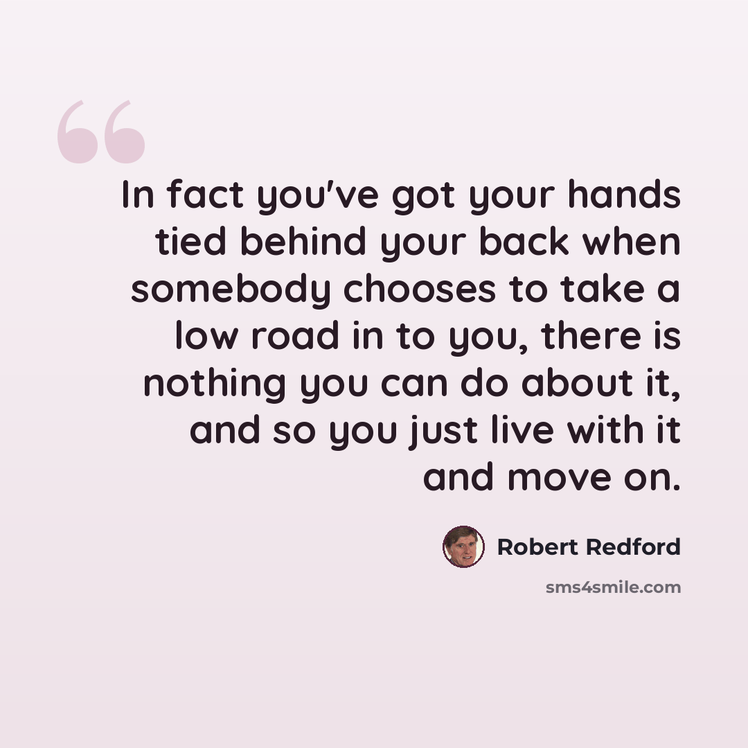“In fact you've got your hands tied behind your back when somebody chooses to take a low road in to you, there is nothing you can do about it, and so you just live with it and move on.” quote by Robert Redford