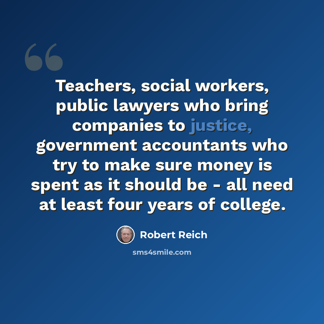 “Teachers, social workers, public lawyers who bring companies to justice, government accountants who try to make sure money is spent as it should be - all need at least four years of college.” quote by Robert Reich