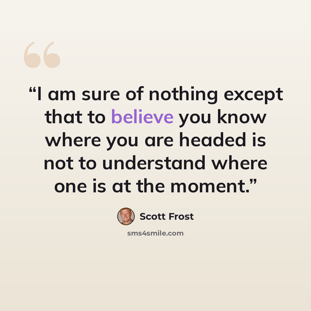 “I am sure of nothing except that to believe you know where you are headed is not to understand where one is at the moment.” quote by Scott Frost