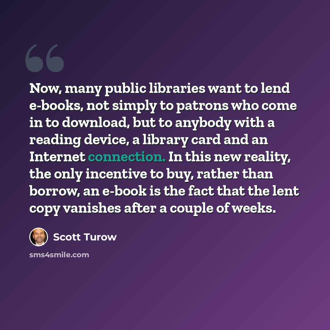 “Now, many public libraries want to lend e-books, not simply to patrons who come in to download, but to anybody with a reading device, a library card and an Internet connection. In this new reality, the only incentive to buy, rather than borrow, an e-book is the fact that the lent copy vanishes…” quote by Scott Turow