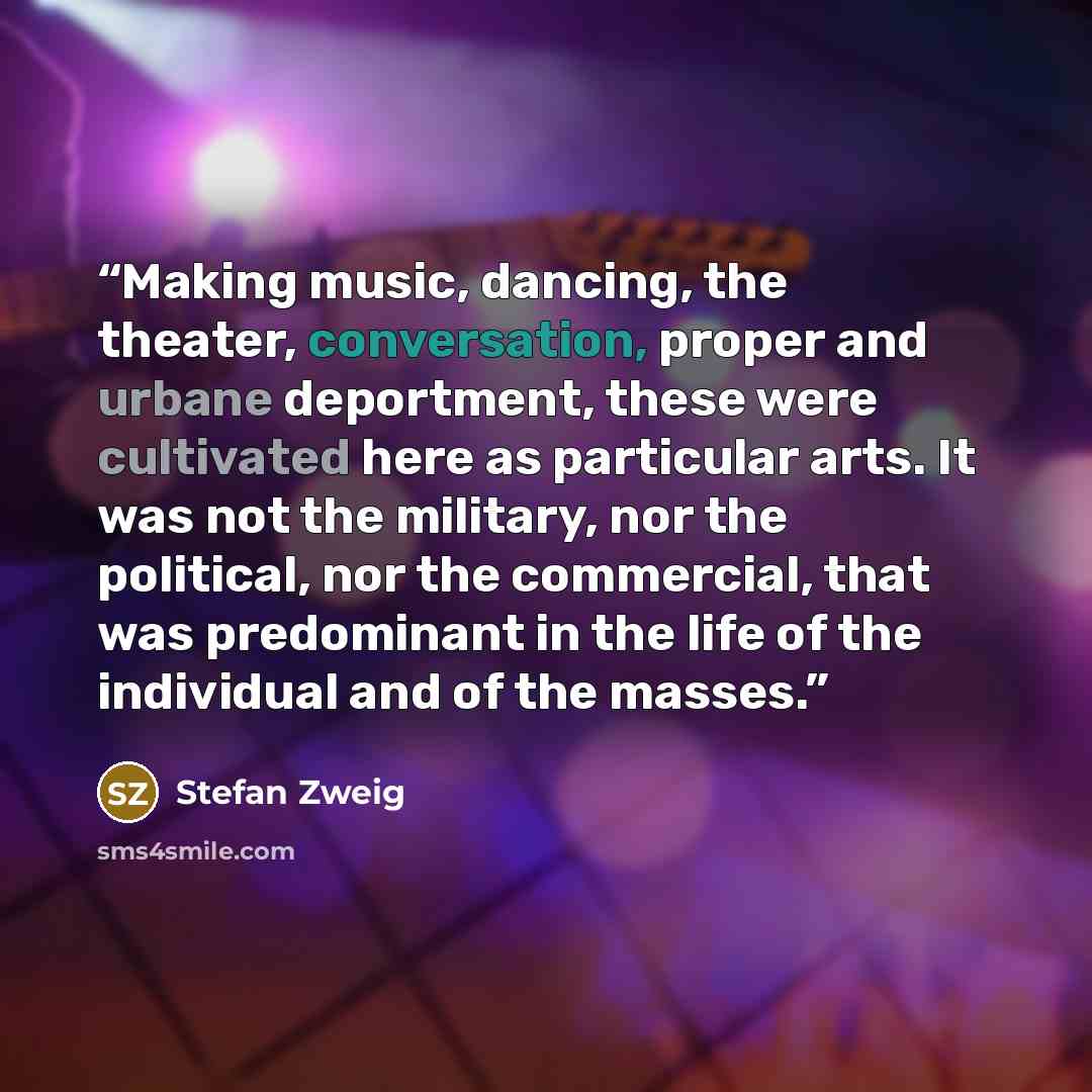 “Making music, dancing, the theater, conversation, proper and urbane deportment, these were cultivated here as particular arts. It was not the military, nor the political, nor the commercial, that was predominant in the life of the individual and of the masses.” quote by Stefan Zweig