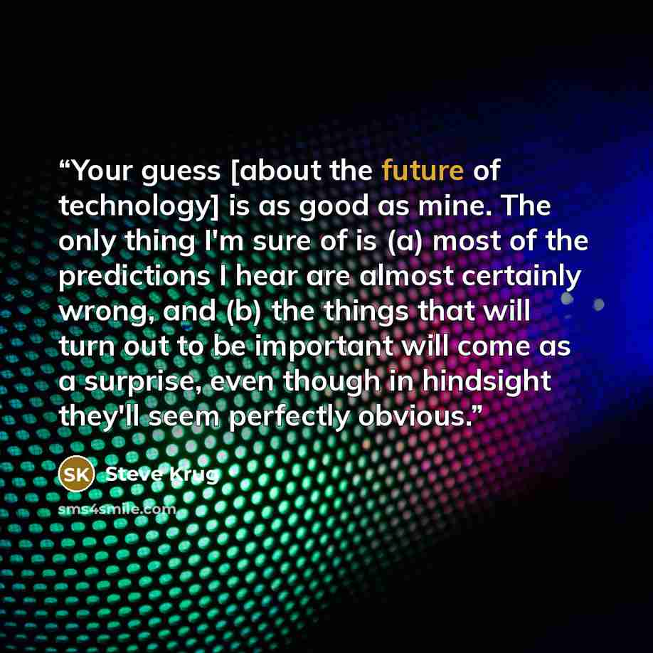 “Your guess [about the future of technology] is as good as mine. The only thing I'm sure of is (a) most of the predictions I hear are almost certainly wrong, and (b) the things that will turn out to be important will come as a surprise, even though in hindsight they'll seem perfectly obvious.” quote by Steve Krug