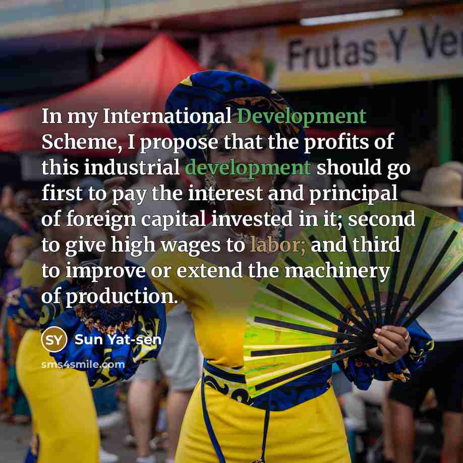 “In my International Development Scheme, I propose that the profits of this industrial development should go first to pay the interest and principal of foreign capital invested in it; second to give high wages to labor; and third to improve or extend the machinery of production.” quote by Sun Yat-sen