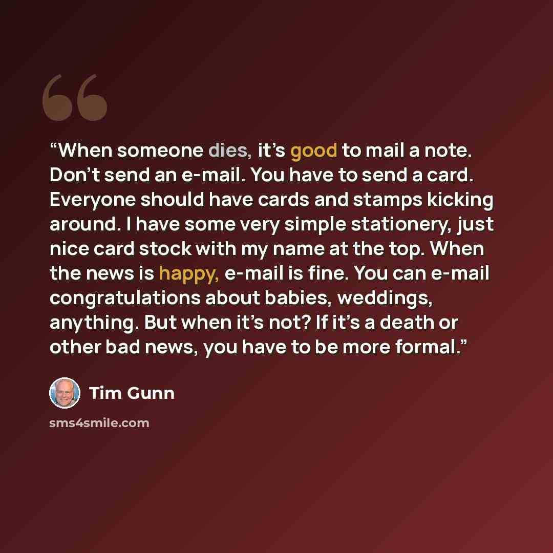 “When someone dies, it’s good to mail a note. Don’t send an e-mail. You have to send a card. Everyone should have cards and stamps kicking around. I have some very simple stationery, just nice card stock with my name at the top. When the news is happy, e-mail is fine. You can e-mail congratulations…” quote by Tim Gunn