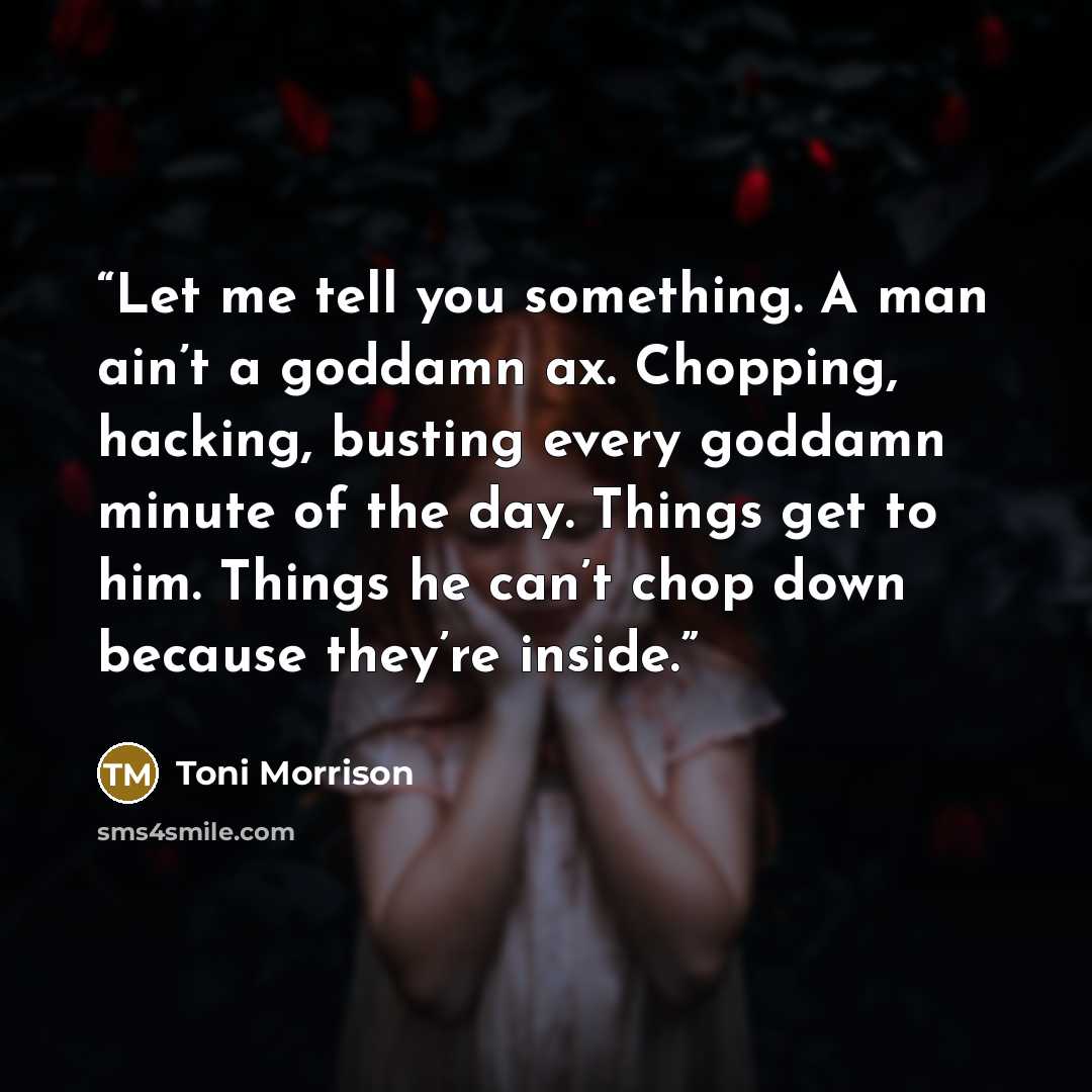 “Let me tell you something. A man ain’t a goddamn ax. Chopping, hacking, busting every goddamn minute of the day. Things get to him. Things he can’t chop down because they’re inside.” quote by Toni Morrison