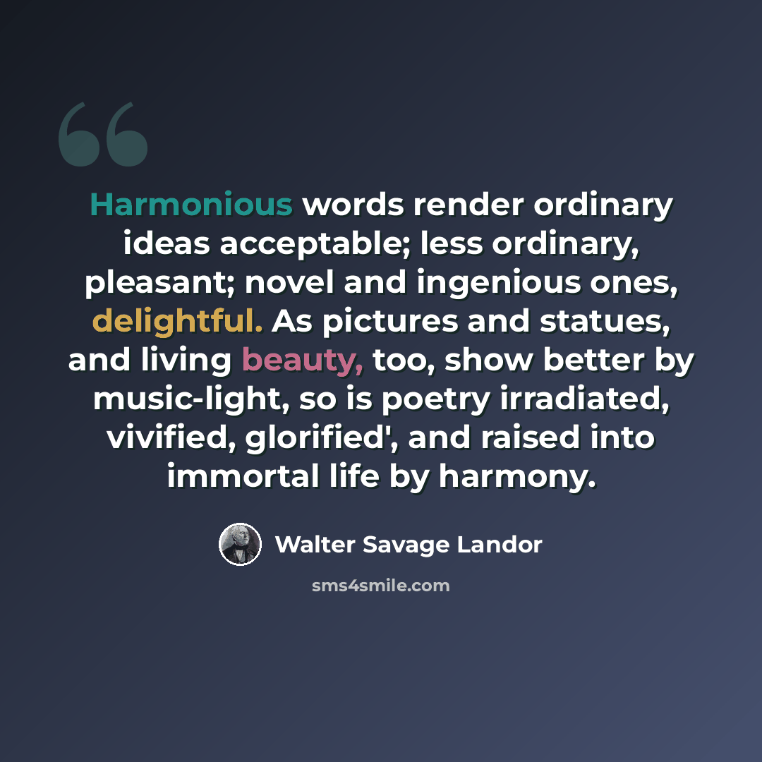 “Harmonious words render ordinary ideas acceptable; less ordinary, pleasant; novel and ingenious ones, delightful. As pictures and statues, and living beauty, too, show better by music-light, so is poetry irradiated, vivified, glorified', and raised into immortal life by harmony.” quote by Walter Savage Landor