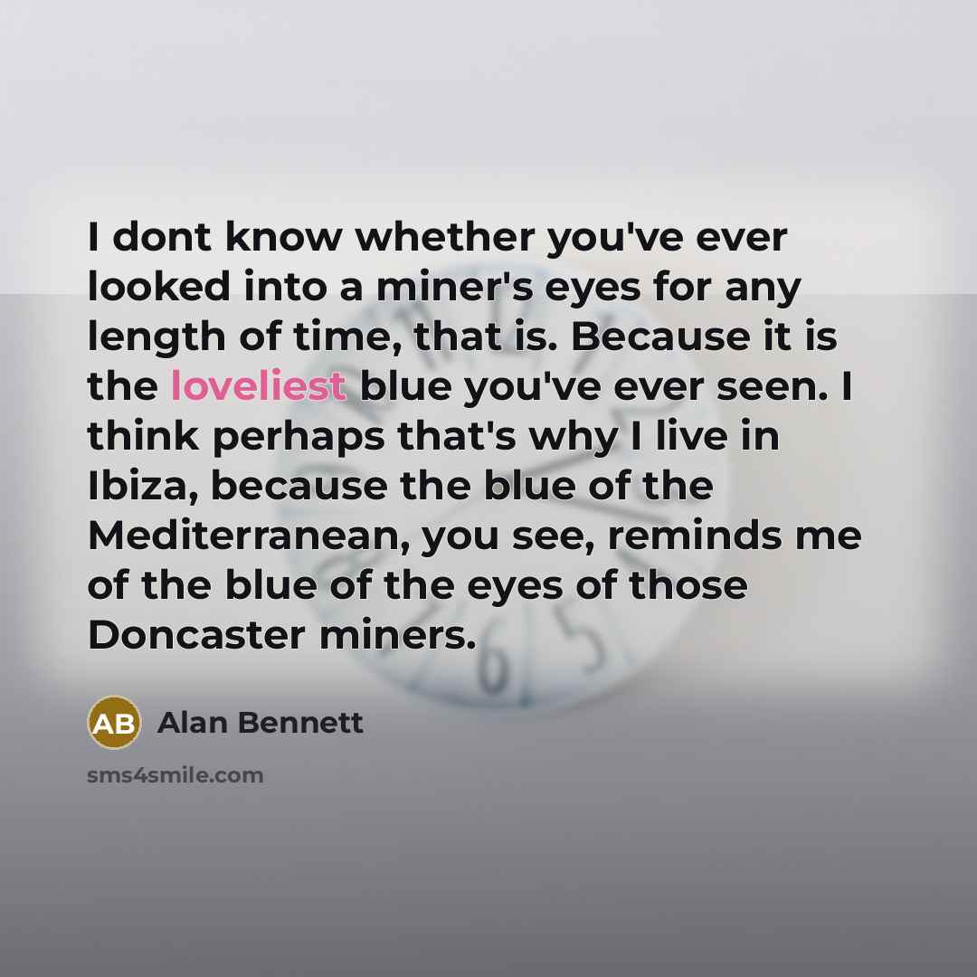“I dont know whether you've ever looked into a miner's eyes for any length of time, that is. Because it is the loveliest blue you've ever seen. I think perhaps that's why I live in Ibiza, because the blue of the Mediterranean, you see, reminds me of the blue of the eyes of those Doncaster miners.” quote by Alan Bennett