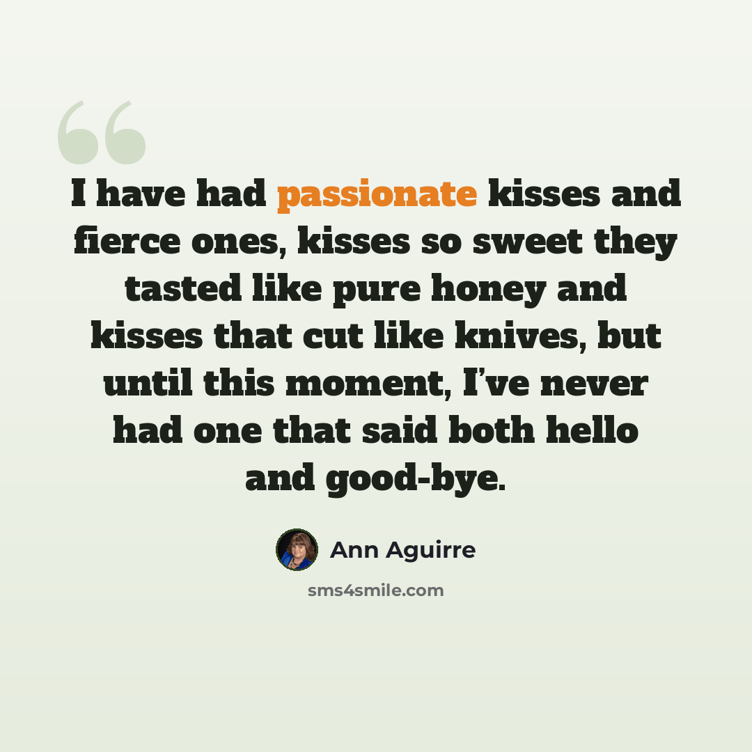 “I have had passionate kisses and fierce ones, kisses so sweet they tasted like pure honey and kisses that cut like knives, but until this moment, I’ve never had one that said both hello and good-bye.” quote by Ann Aguirre