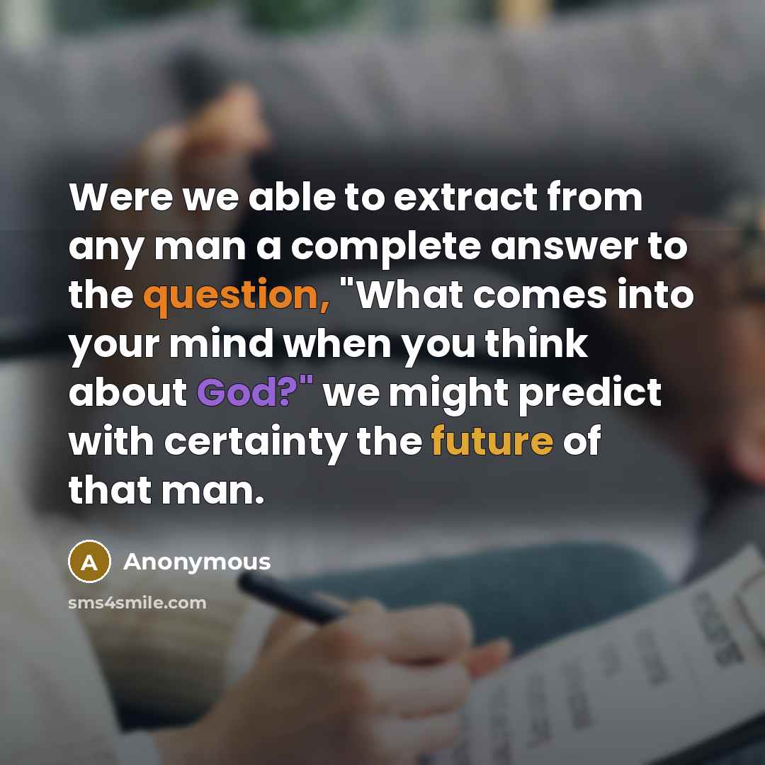 “Were we able to extract from any man a complete answer to the question, "What comes into your mind when you think about God?" we might predict with certainty the future of that man.” quote by Anonymous