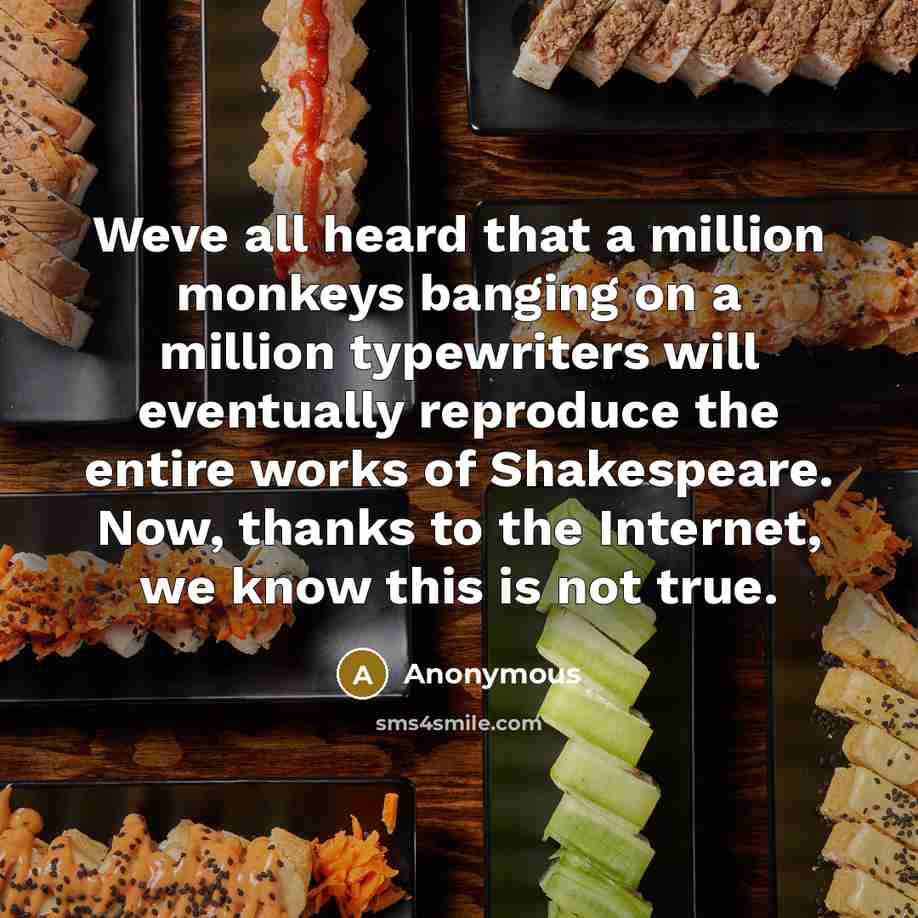 “Weve all heard that a million monkeys banging on a million typewriters will eventually reproduce the entire works of Shakespeare. Now, thanks to the Internet, we know this is not true.” quote by Anonymous