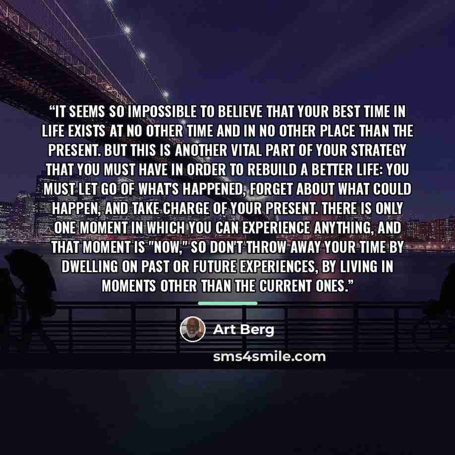 “It seems so impossible to believe that your best time in life exists at no other time and in no other place than the present. But this is another vital part of your strategy that you must have in order to rebuild a better life: You must let go of what's happened, forget about what could happen…” quote by Art Berg