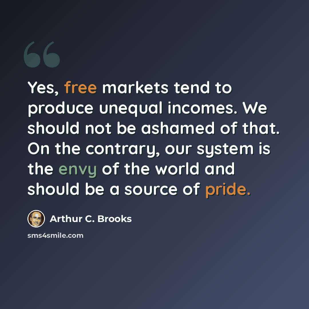 “Yes, free markets tend to produce unequal incomes. We should not be ashamed of that. On the contrary, our system is the envy of the world and should be a source of pride.” quote by Arthur C. Brooks