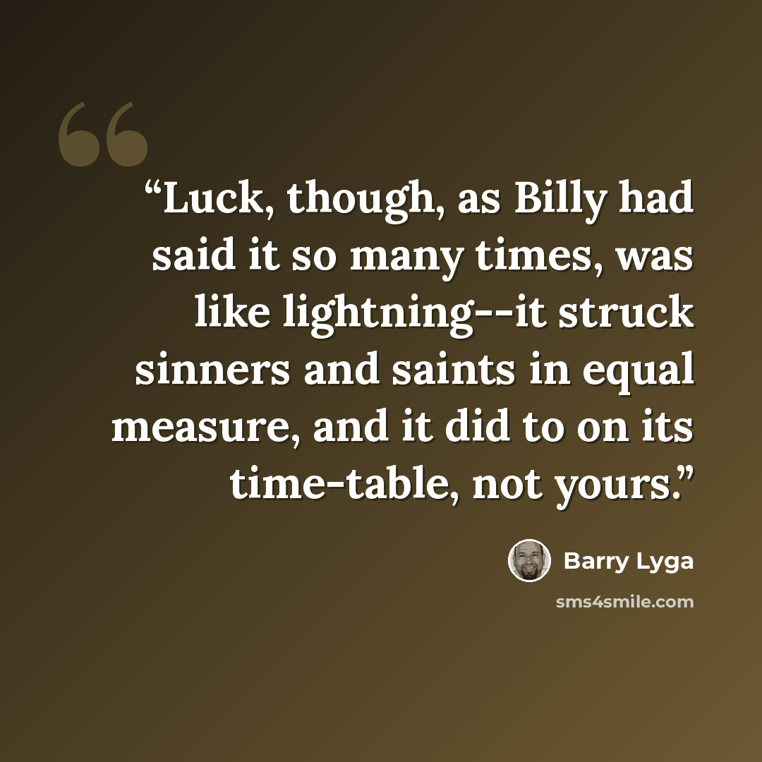 “Luck, though, as Billy had said it so many times, was like lightning--it struck sinners and saints in equal measure, and it did to on its time-table, not yours.” quote by Barry Lyga