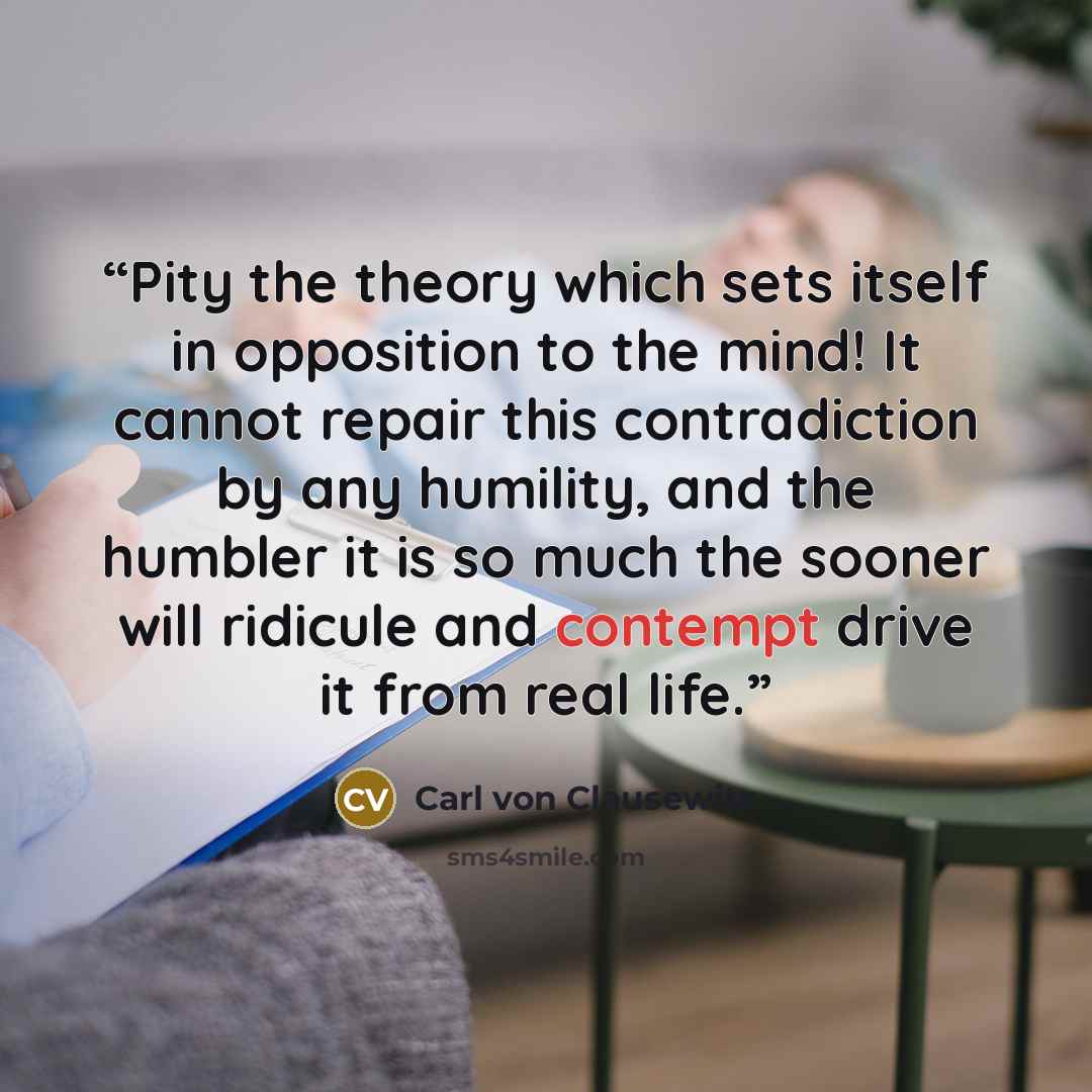 “Pity the theory which sets itself in opposition to the mind! It cannot repair this contradiction by any humility, and the humbler it is so much the sooner will ridicule and contempt drive it from real life.” quote by Carl Von Clausewitz