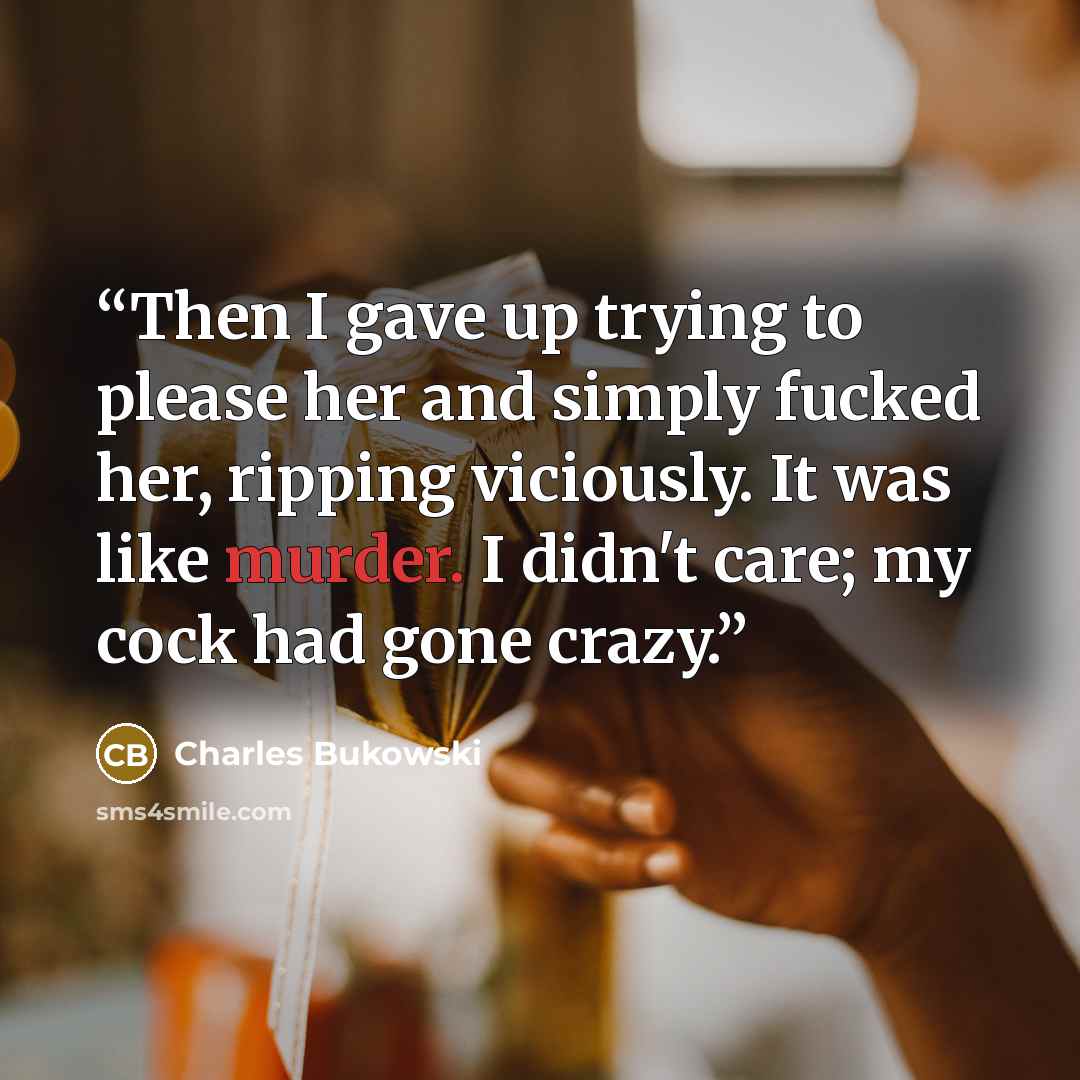 “Then I gave up trying to please her and simply fucked her, ripping viciously. It was like murder. I didn't care; my cock had gone crazy.” quote by Charles Bukowski