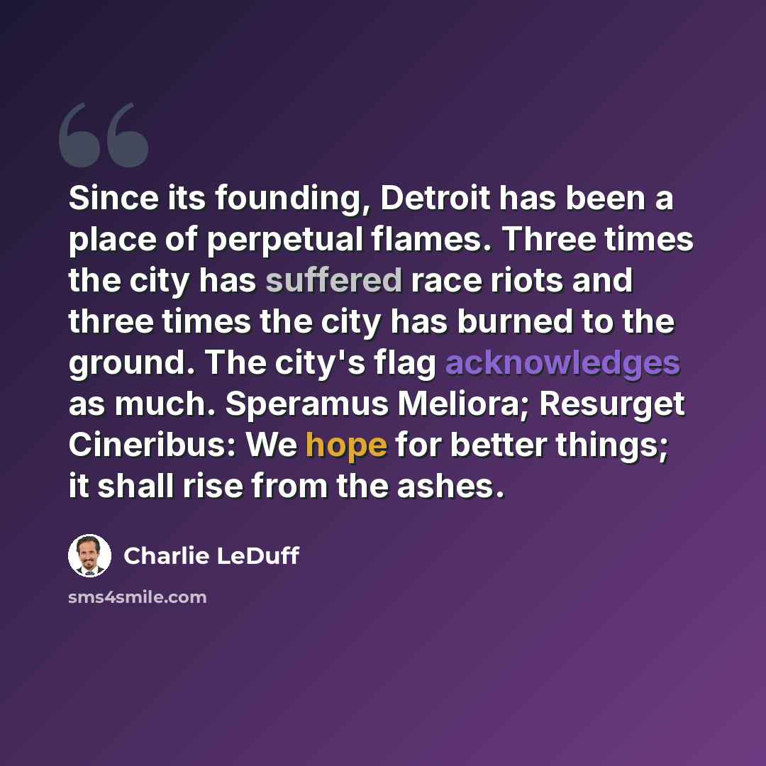 “Since its founding, Detroit has been a place of perpetual flames. Three times the city has suffered race riots and three times the city has burned to the ground. The city's flag acknowledges as much. Speramus Meliora; Resurget Cineribus: We hope for better things; it shall rise from the ashes.” quote by Charlie LeDuff