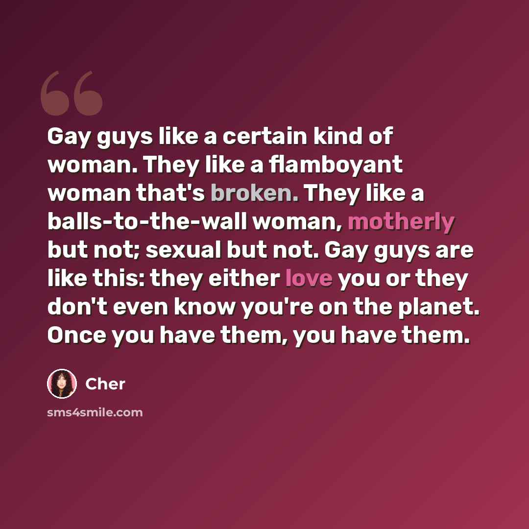 “Gay guys like a certain kind of woman. They like a flamboyant woman that's broken. They like a balls-to-the-wall woman, motherly but not; sexual but not. Gay guys are like this: they either love you or they don't even know you're on the planet. Once you have them, you have them.” quote by Cher