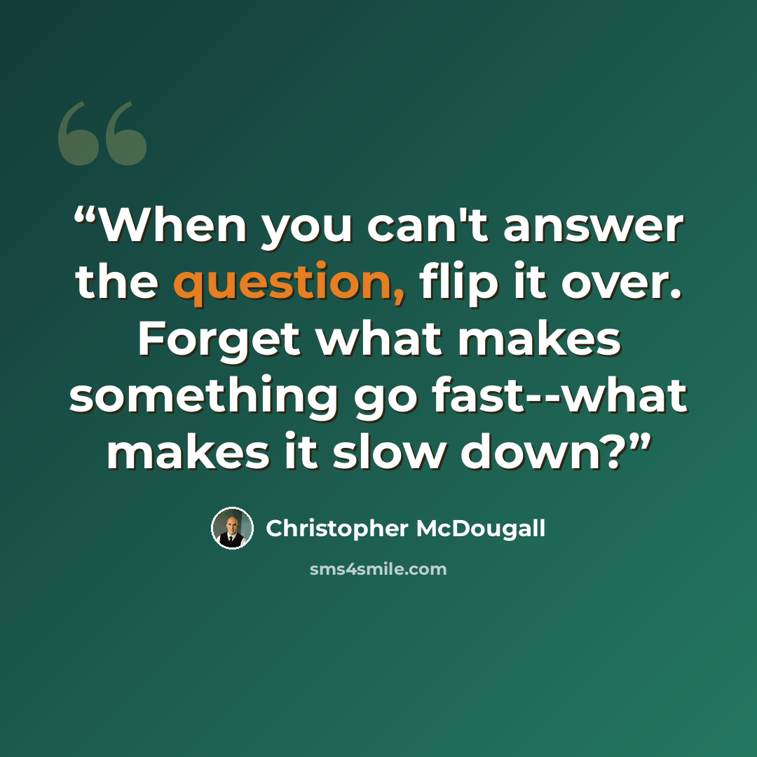 “When you can't answer the question, flip it over. Forget what makes something go fast--what makes it slow down?” quote by Christopher McDougall